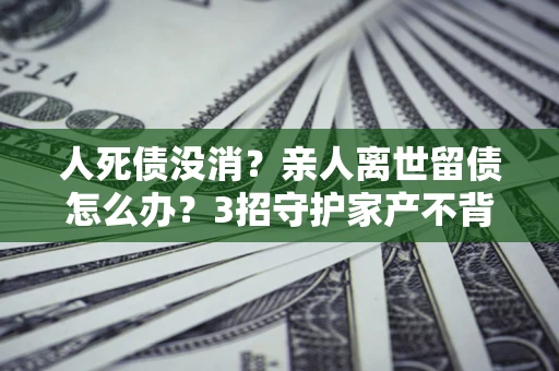北京人死债没消？亲人离世留债怎么办？3招守护家产不背锅