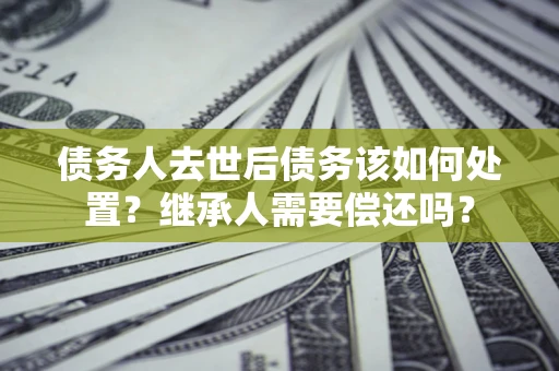 北京债务人去世后债务该如何处置？继承人需要偿还吗？