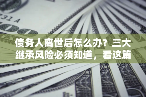 北京债务人离世后怎么办？三大继承风险必须知道，看这篇就够了