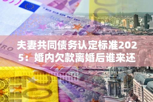 北京夫妻共同债务认定标准2025:婚内欠款离婚后谁来还? 北京夫妻共同债务认定标准2025:婚内欠款离婚后谁来还?